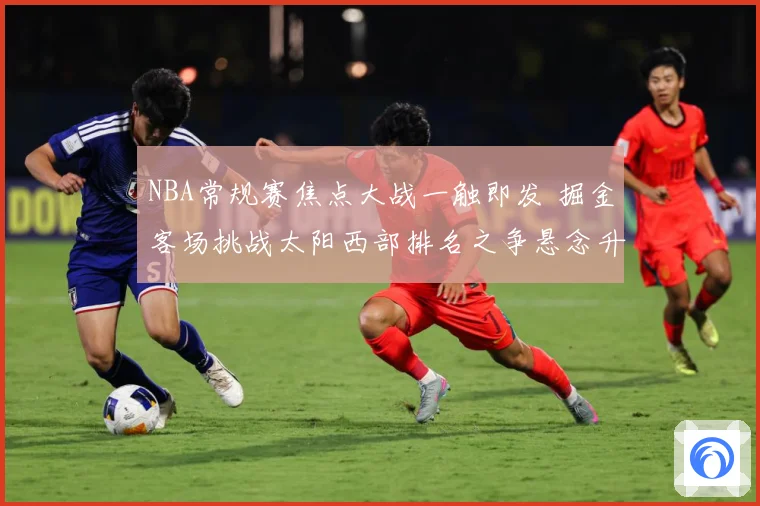 NBA常规赛焦点大战一触即发 掘金客场挑战太阳西部排名之争悬念升级