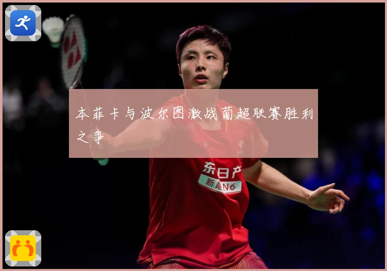 本菲卡与波尔图激战葡超联赛胜利之争