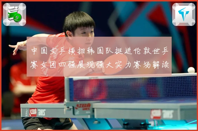 中国女乒横扫韩国队挺进伦敦世乒赛女团四强展现强大实力赛场解读