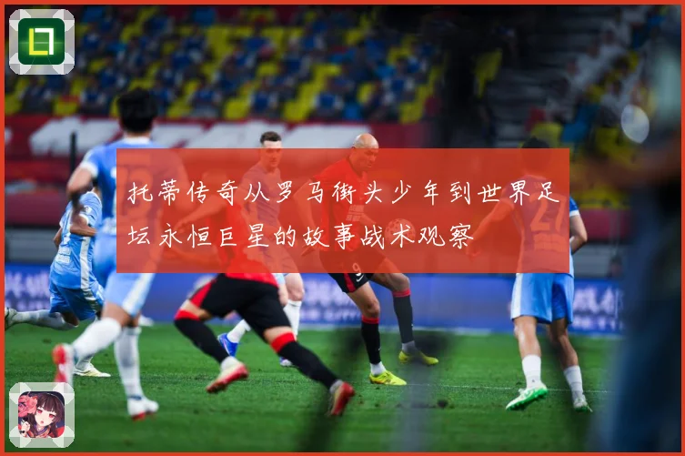 托蒂传奇从罗马街头少年到世界足坛永恒巨星的故事战术观察