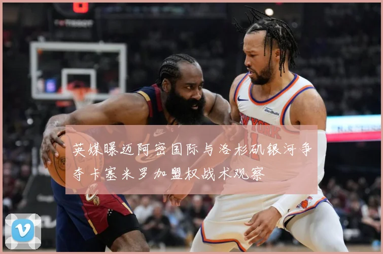 英媒曝迈阿密国际与洛杉矶银河争夺卡塞米罗加盟权战术观察