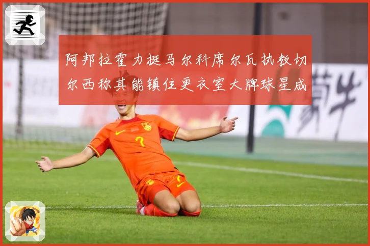 阿邦拉霍力挺马尔科席尔瓦执教切尔西称其能镇住更衣室大牌球星成长观察