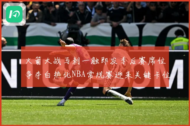 火箭大战马刺一触即发季后赛席位争夺白热化NBA常规赛迎来关键卡位战