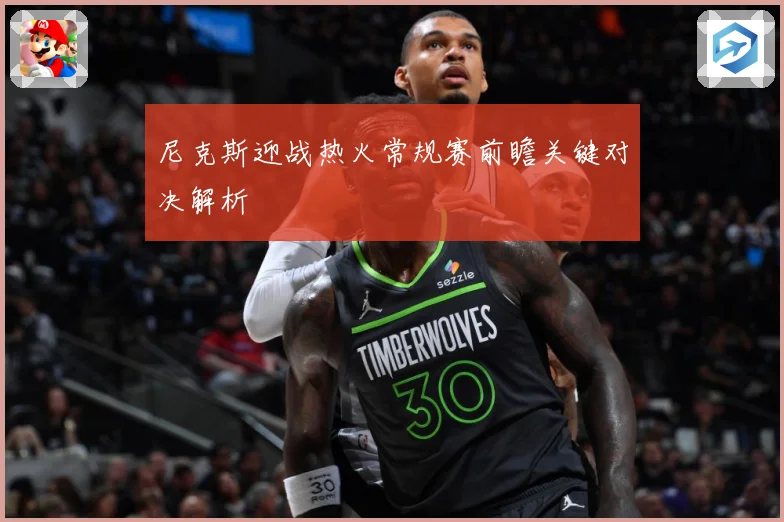 尼克斯迎战热火常规赛前瞻关键对决解析